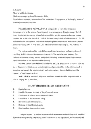 13

B. General
Massive antibioticotherapy.
Medicamentous correction of hemostasis shifts.
Stimulation or temporary substitution of the major detoxifying systems of the body by means of
extracorporeal hemocorrection.


         PREOPERATIVE PREPARATION. It is impossible to correct the hemostasis
impairment prior to the surgery. Nevertheless, it is advantageous to delay the surgery for 2-3
hours for directed preparation. It is sufficient to stabilize arterial pressure and central venous
pressure and to reach the diuresis at 25 mL/h. The total preoperative infusion volume is 1.5-2.0 L
within two hours. In advanced cases when the hemodynamic imbalance is pronounced (the loss
of fluid exceeding 10% of body mass), the infusion volume increases up to 3-4 L within 2-3
hours.
         The catheterization of the central (for example subclavian) vein is always performed
providing for high infusion flow rate and the control of the central venous pressure. The
catheterization of the urinary bladder is expedient providing for measuring the diuresis as the
objective criterion of the infusion therapy efficacy.
         PREPARATION OF GASTROINTESTINAL TRACT. The stomach is emptied with the
aid of the probe. In the advanced cases, the permanent presence of the probe in the stomach is
expedient pre-operatively, intraoperatively and postoperatively for specified time until the
recovery of gastric motor activity.
         ANESTHESIA. The multicomponent anesthesia with the artificial lung ventilation is
used in surgery due to peritonitis.


                       MAJOR OPERATIVE STAGES IN PERITONITIS
1.       Surgical access.
2.       Possible Novocain blockade of the reflexogenic areas.
3.       Elimination or reliable isolation of septic focus.
4.       Sanitization of the abdominal cavity.
5.       Decompression of the intestine.
6.       Draining of the abdominal cavity.
7.       Suturing of the laparotomic wound.


         1. Surgical access. The optimal access to all divisions of the abdominal cavity is provided
by the midline laparotomy. Depending on the localization of the septic focus, the wound may be
 
