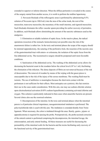 14

extended in superior or inferior direction. When the diffuse peritonitis is revealed in the course
of the surgery started from another access, it is worth to perform the midline laparotomy.
        2. Novocain blockade of the reflexogenic areas is performed by administering 0.5%
solution of Novocain (up to 100.0 mL) into the area of the celiac trunk, the root of the
mesocolon, transverse mesocolon, the mesentery of the small intestine, and sigmoid mesocolon.
Such blockade eliminates the reflex vascular spasm providing for earlier recovery of peristalsis.
In addition, such blockade allows diminishing the amount of the narcotic substances used as the
analgesics.
        3. Elimination or reliable isolation of septic focus. In the reactive phase, the radical
operations (resection of the stomach, hemicolectomy) are possible since the risk of the
anastomosis failure is rather low. In the toxic and terminal phases the scope of the surgery should
be minimal (appendectomy, the suturing of the perforative hole, the resection of the necrotic area
of the gastrointestinal tract with entero- or colostoma, the isolation of the septic focus from the
free abdominal cavity. The reconstructive surgery should be postponed until more favorable
conditions.
        4. Sanitization of the abdominal cavity. The washing of the abdominal cavity allows for
decreasing the bacterial count in the exudates below the critical level (105 in 1 mL) facilitating
the elimination of the infection. The dense deposits of fibrin are not removed because of the risk
of deserozation. The removal of exudate by means of the wiping with the gauze pieces is
unacceptable due to the risk of the injury of the serous membrane. The washing fluid must be
isotonic. The use of antibiotics is meaningless because the short-term contact with the
peritoneum is not sufficient for their effects. Most antiseptics are cytotoxic; this fact restricts
their use in the cases under consideration. With this aim, one may use sodium chloride solution
upon electrochemical activation (0.05% sodium hypochlorate) containing activated chlorine and
oxygen. This solution is particularly indicated in then cases when anaerobic bacteria are present.
Several clinics also use the ozonized solutions.
        5. Decompression of the intestine. In the toxic and terminal phases when the intestinal
paresis is of particular clinical importance, nasogastrointestinal intubation is performed. The
polyvinylchloride tube is used with this aim. The intubation is extended distally from Treitz
ligament. When necessary, the colon is intubated through the anus. Rarely, gastro-, jejuno- or
appendicostoma is required for passing the probe. Postoperatively, the probe-assisted correction
of the enteral content is performed comprising the decompression, the intestinal lavage, the
enterosorption, and early enteral feeding. All these measures are useful for decreasing the
permeability of the intestinal walls for the bacteria and the toxins facilitating early recovery of
the functional activity of the gastrointestinal tract.
 