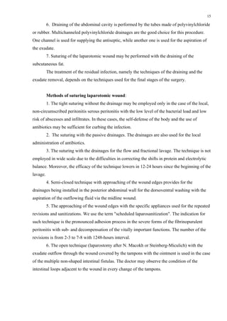 15

          6. Draining of the abdominal cavity is performed by the tubes made of polyvinylchloride
or rubber. Multichanneled polyvinylchloride drainages are the good choice for this procedure.
One channel is used for supplying the antiseptic, while another one is used for the aspiration of
the exudate.
          7. Suturing of the laparotomic wound may be performed with the draining of the
subcutaneous fat.
          The treatment of the residual infection, namely the techniques of the draining and the
exudate removal, depends on the techniques used for the final stages of the surgery.


          Methods of suturing laparotomic wound:
          1. The tight suturing without the drainage may be employed only in the case of the local,
non-circumscribed peritonitis serous peritonitis with the low level of the bacterial load and low
risk of abscesses and infiltrates. In these cases, the self-defense of the body and the use of
antibiotics may be sufficient for curbing the infection.
          2. The suturing with the passive drainages. The drainages are also used for the local
administration of antibiotics.
          3. The suturing with the drainages for the flow and fractional lavage. The technique is not
employed in wide scale due to the difficulties in correcting the shifts in protein and electrolytic
balance. Moreover, the efficacy of the technique lowers in 12-24 hours since the beginning of the
lavage.
          4. Semi-closed technique with approaching of the wound edges provides for the
drainages being installed in the posterior abdominal wall for the dorsoventral washing with the
aspiration of the outflowing fluid via the midline wound.
          5. The approaching of the wound edges with the specific appliances used for the repeated
revisions and sanitizations. We use the term "scheduled laparosanitization". The indication for
such technique is the pronounced adhesion process in the severe forms of the fibrinopurulent
peritonitis with sub- and decompensation of the vitally important functions. The number of the
revisions is from 2-3 to 7-8 with 1248-hours interval.
          6. The open technique (laparostomy after N. Macokh or Steinberg-Miculich) with the
exudate outflow through the wound covered by the tampons with the ointment is used in the case
of the multiple non-shaped intestinal fistulas. The doctor may observe the condition of the
intestinal loops adjacent to the wound in every change of the tampons.
 