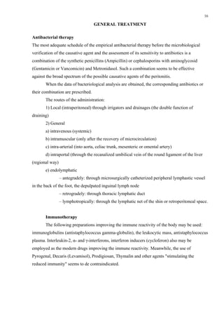 16

                                    GENERAL TREATMENT

Antibacterial therapy
The most adequate schedule of the empirical antibacterial therapy before the microbiological
verification of the causative agent and the assessment of its sensitivity to antibiotics is a
combination of the synthetic penicillins (Ampicillin) or cephalosporins with aminoglycosid
(Gentamicin or Vancomicin) and Metronidasol. Such a combination seems to be effective
against the broad spectrum of the possible causative agents of the peritonitis.
       When the data of bacteriological analysis are obtained, the corresponding antibiotics or
their combination are prescribed.
       The routes of the administration:
       1) Local (intraperitoneal) through irrigators and drainages (the double function of
draining)
       2) General
       a) intravenous (systemic)
       b) intramuscular (only after the recovery of microcirculation)
       c) intra-arterial (into aorta, celiac trunk, mesenteric or omental artery)
       d) intraportal (through the recanalized umbilical vein of the round ligament of the liver
(regional way)
       e) endolymphatic
                 – antegradely: through microsurgically catheterized peripheral lymphastic vessel
in the back of the foot, the depulpated inguinal lymph node
                 – retrogradely: through thoracic lymphatic duct
                 – lymphotropically: through the lymphatic net of the shin or retroperitoneal space.


       Immunotherapy
       The following preparations improving the immune reactivity of the body may be used:
immunoglobulins (antistaphylococcus gamma-globulin), the leukocytic mass, antistaphylococcus
plasma. Interleukin-2, α- and γ-interferons, interferon inducers (cycloferon) also may be
employed as the modern drugs improving the immune reactivity. Meanwhile, the use of
Pyrogenal, Decaris (Levamisol), Prodigiosan, Thymalin and other agents "stimulating the
reduced immunity" seems to de contraindicated.
 