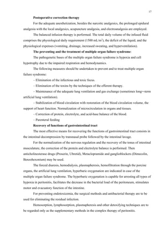17

        Postoperative correction therapy
        For the adequate anesthetization, besides the narcotic analgesics, the prolonged epidural
analgesia with the local analgesics, acupuncture analgesia, and electroanalgesia are employed.
        The balanced infusion therapy is performed. The total daily volume of the infused fluid
comprises the physiological daily requirement (1500 mL/m2), the deficit of the liquid, and the
physiological expenses (vomiting, drainage, increased sweating, and hyperventilation).
        The preventing and the treatment of multiple organ failure syndrome:
        The pathogenetic bases of the multiple organ failure syndrome is hypoxia and cell
hypotrophy due to the impaired respiration and hemodynamics.
        The following measures should be undertaken to prevent and to treat multiple organ
failure syndrome:
        – Elimination of the infectious and toxic focus.
        – Elimination of the toxins by the techniques of the efferent therapy.
        – Maintenance of the adequate lung ventilation and gas exchange (sometimes long=-term
artificial lung ventilation).
        – Stabilization of blood circulation with restoration of the blood circulation volume, the
support of heart function. Normalization of microcirculation in organs and tissues.
        – Correction of protein, electrolyte, and acid-base balance of the blood.
        – Parenteral feeding
        Recovery of functions of gastrointestinal tract
        The most effective means for recovering the functions of gastrointestinal tract consists in
the intestinal decompression by transnasal probe followed by the intestinal lavage.
        For the normalization of the nervous regulation and the recovery of the tonus of intestinal
musculature, the correction of the protein and electrolyte balance is performed. Then
anticholinesterase drugs (Proserin, Ubretid), Metaclopramide and ganglioblockers (Dimecolin,
Benzohexonium) may be used.
        The forced diuresis, hemodialysis, plasmapheresis, hemofiltration through the porcine
organs, the artificial lung ventilation, hyperbaric oxygenation are indicated in case of the
multiple organ failure syndrome. The hyperbaric oxygenation is capable for arresting all types of
hypoxia in peritonitis, facilitates the decrease in the bacterial load of the peritoneum, stimulates
motor and evacuatory function of the intestine.
        For preventing endotoxicemia, the surgical methods and antibacterial therapy are to be
used for eliminating the residual infection.
        Hemosorption, lymphosorption, plasmapheresis and other detoxifying techniques are to
be regarded only as the supplementary methods in the complex therapy of peritonitis.
 