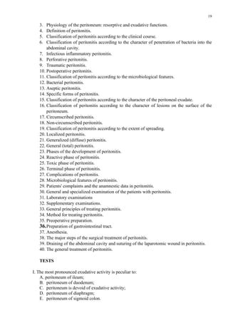 19

   3.  Physiology of the peritoneum: resorptive and exudative functions.
   4.  Definition of peritonitis.
   5.  Classification of peritonitis according to the clinical course.
   6.  Classification of peritonitis according to the character of penetration of bacteria into the
       abdominal cavity.
   7. Infectious inflammatory peritonitis.
   8. Perforative peritonitis.
   9. Traumatic peritonitis.
   10. Postoperative peritonitis.
   11. Classification of peritonitis according to the microbiological features.
   12. Bacterial peritonitis.
   13. Aseptic peritonitis.
   14. Specific forms of peritonitis.
   15. Classification of peritonitis according to the character of the peritoneal exudate.
   16. Classification of peritonitis according to the character of lesions on the surface of the
       peritoneum.
   17. Circumscribed peritonitis.
   18. Non-circumscribed peritonitis.
   19. Classification of peritonitis according to the extent of spreading.
   20. Localized peritonitis.
   21. Generalized (diffuse) peritonitis.
   22. General (total) peritonitis.
   23. Phases of the development of peritonitis.
   24. Reactive phase of peritonitis.
   25. Toxic phase of peritonitis.
   26. Terminal phase of peritonitis.
   27. Complications of peritonitis.
   28. Microbiological features of peritonitis.
   29. Patients' complaints and the anamnestic data in peritonitis.
   30. General and specialized examination of the patients with peritonitis.
   31. Laboratory examinations
   32. Supplementary examinations.
   33. General principles of treating peritonitis.
   34. Method for treating peritonitis.
   35. Preoperative preparation.
   36. Preparation of gastrointestinal tract.
   37. Anesthesia.
   38. The major steps of the surgical treatment of peritonitis.
   39. Draining of the abdominal cavity and suturing of the laparotomic wound in peritonitis.
   40. The general treatment of peritonitis.

   TESTS

І. The most pronounced exudative activity is peculiar to:
    A. peritoneum of ileum;
    B. peritoneum of duodenum;
    C. peritoneum is devoid of exudative activity;
    D. peritoneum of diaphragm;
    E. peritoneum of sigmoid colon.
 