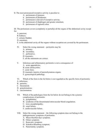 20


ІІ. The most pronounced resorptive activity is peculiar to:
           A. peritoneum of jejunum;
           B. peritoneum of duodenum;
           C. peritoneum is devoid of resorptive activity;
           D. peritoneum of diaphragm and greater omentum;
           E. peritoneum of sigmoid colon.

ІІІ. The peritoneum covers (completely or partially) all the organs of the abdominal cavity except
for:
     A. pancreas;
     B. kidneys;
     C. urinary bladder;
     D. omentum;
     E. in the abdominal cavity all the organs without exception are covered by the peritoneum.

   IV.     Select the wrong statement – peritonitis may be:
           A. primary;
           B. secondary;
           C. perforative;
           D. traumatic;
           E. all the statements are correct.

   V.      Infectious and inflammatory peritonitis is not a consequence of:
           A. acute appendicitis;
           B. acute cholecystitis;
           C. acute ileus;
           D. traumatic injuries of parenchymatous organs;
           E. gynecological pathology.

   VI.     Which of the form in the list below is not regarded as the specific form of peritonitis:
   A. infectious;
   B. parasitic;
   C. rheumatoid;
   D. granulomatous;
   E. carcinomatous.

   VII.    Which of the pathologies from the list below do not belong to the systemic
           complications of peritonitis:
           A. pylephlebitis;
           B. syndrome of the disseminated intravascular blood coagulation;
           C. toxic encephalopathy;
           D. renal failure;
           E. cardiovascular failure.

   VIII.   Select the wrong statement – the following symptom does not belong to the
           pathognomonic symptoms of peritonitis:
           A. Mussi-Heorhievskyi symptom;
           B. Ortner symptom;
           C. Karavaiev symptom;
           D. Schotkin-Blumberg symptom;
           E. Pasternatsky symptom.
 