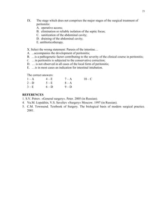 21


   IX.    The stage which does not comprises the major stages of the surgical treatment of
          peritonitis:
          A. operative access;
          B. elimination or reliable isolation of the septic focus;
          C. sanitization of the abdominal cavity;
          D. draining of the abdominal cavity;
          E. antibioticotherapy.

   Х. Select the wrong statement: Paresis of the intestine…
   A. ...accompanies the development of peritonitis;
   B. …is a pathogenetic factor contributing to the severity of the clinical course in peritonitis;
   C. …in peritonitis is subjected to the conservative correction;
   D. … is not observed in all cases of the local form of peritonitis;
   E. …is in most cases an indication for intestinal intubation.

   The correct answers:
   1–A            4–E             7–A            10 – C
   2–D            5–E             8–A
   3–E            6–D             9–D

REFERENCES
1. S.V. Petrov. «General surgery». Peter. 2005 (in Russian).
4. Yu.M. Lopukhin, V.S. Saveliev «Surgery» Moscow. 1997 (in Russian).
5. C.M. Townsend. Textbook of Surgery. The biological basis of modern surgical practice.
    2001.
 