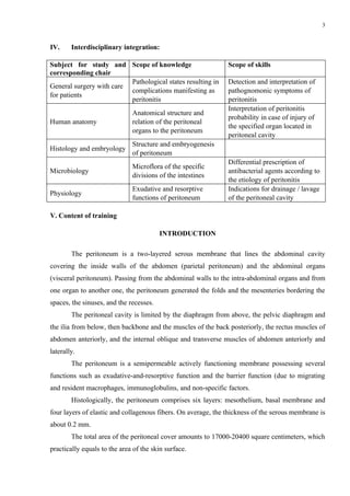 3


IV.     Interdisciplinary integration:

Subject for study and Scope of knowledge                       Scope of skills
corresponding chair
                          Pathological states resulting in     Detection and interpretation of
General surgery with care
                          complications manifesting as         pathognomonic symptoms of
for patients
                          peritonitis                          peritonitis
                                                               Interpretation of peritonitis
                              Anatomical structure and
                                                               probability in case of injury of
Human anatomy                 relation of the peritoneal
                                                               the specified organ located in
                              organs to the peritoneum
                                                               peritoneal cavity
                              Structure and embryogenesis
Histology and embryology
                              of peritoneum
                                                               Differential prescription of
                              Microflora of the specific
Microbiology                                                   antibacterial agents according to
                              divisions of the intestines
                                                               the etiology of peritonitis
                              Exudative and resorptive         Indications for drainage / lavage
Physiology
                              functions of peritoneum          of the peritoneal cavity

V. Content of training

                                         INTRODUCTION

        The peritoneum is a two-layered serous membrane that lines the abdominal cavity
covering the inside walls of the abdomen (parietal peritoneum) and the abdominal organs
(visceral peritoneum). Passing from the abdominal walls to the intra-abdominal organs and from
one organ to another one, the peritoneum generated the folds and the mesenteries bordering the
spaces, the sinuses, and the recesses.
        The peritoneal cavity is limited by the diaphragm from above, the pelvic diaphragm and
the ilia from below, then backbone and the muscles of the back posteriorly, the rectus muscles of
abdomen anteriorly, and the internal oblique and transverse muscles of abdomen anteriorly and
laterally.
        The peritoneum is a semipermeable actively functioning membrane possessing several
functions such as exudative-and-resorptive function and the barrier function (due to migrating
and resident macrophages, immunoglobulins, and non-specific factors.
        Histologically, the peritoneum comprises six layers: mesothelium, basal membrane and
four layers of elastic and collagenous fibers. On average, the thickness of the serous membrane is
about 0.2 mm.
        The total area of the peritoneal cover amounts to 17000-20400 square centimeters, which
practically equals to the area of the skin surface.
 