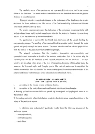 4

          The exudative areas of the peritoneum are represented for the most part by the serous
cover of the intestines. The most intensive exudation is in the duodenal area with the gradual
decrease in caudal direction.
          The most intensive resorption is inherent to the peritoneum of the diaphragm, the greater
omentum, the ileum, and the cecum. The amount of the fluid absorbed by peritoneum within one
hour makes up to 8% of body mass.
          The greater omentum represents the duplicature of the peritoneum containing the fat with
well-developed blood and lymphatic vessels providing for the protective function circumscribing
the foci of the inflammation by means of the fibrin.
          The peritoneum is supplied by the blood from the basins of the vessels feeding the
corresponding organs. The outflow of the venous blood is provided mainly through the portal
system and partly through the caval system. The most intensive outflow of the lymph occurs
from the surface of the greater omentum and the diaphragm.
          The visceral peritoneum has the vegetative innervation (parasympathetic and
sympathetic) and practically is devoid of the somatic innervation. This is the reason why the
visceral pains due to the irritation of the visceral peritoneum are not localized. The most
sensitive are so called reflex areas of the root of mesentery, the areas of the celiac trunk, the
pancreas, the ileocecal angle, and Douglas pouch. The parietal peritoneum is devoid of the
somatic innervation. This fact explains the absence of the protective tension of the muscles of the
anterior abdominal wall in the case of the inflammations in the small pelvis.


                                 PERITONITIS CLASSIFICATION
                               (after Yu.M. Lopukhin and V.S. Saveliev)
І.        According to the clinical course: acute and chronic.
ІІ.       According to the route of penetration of bacteria into the peritoneal cavity:
А. Primary peritonitis when the infection spreads by hematogenic or lymphogenic route or via
the fallopian tubes.
B. Secondary peritonitis when the infection penetrates due to the acute surgical conditions or the
injury of the peritoneal organs.


          1. Infectious and inflammatory peritonitis results from the following diseases of the
peritoneal organs:
      - acute appendicitis,
      - acute cholecystitis,
      - acute ileus,
 