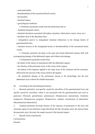 5

       - acute pancreatitis,
       - thromboembolia of the mesenterial blood vessels,
       - diverticulitis,
       - intestinal tumors,
       - gynecological conditions.
           2. Perforative peritonitis results from the perforations due to:
       - duodenal and gastric ulcers;
       - intestinal ulcerations associated with typhus, dysentery, tuberculosis, cancer, stress, etc.)
       - decubitus ulcer in the obturation ileus;
       - strangulation groove in strangulated intestinal obstruction in the foreign bodies of
       gastrointestinal tract;
       - intestinal necrosis in the strangulated hernia or thromboembolia of the mesenterial blood
       vessels.
           3. Traumatic peritonitis develops in the open and closed abdominal traumas both with
accompanying damage of the abdominal organs and without such damage.
           4. Postoperative peritonitis results from:
       - the failure of the sutures of anastomosis after the abdominal surgery;
       - the infection of the peritoneal cavity in the course of the surgery;
       - the defects of the ligatures applied to the large areas of the omentum and the mesentery
       followed by the necrosis of the tissues distal to the ligature
       - the mechanical damage of the peritoneum: drying or the hemorrhage into the free
       abdominal cavity without the reliable hemostasis.


ІІІ.       According to the microbiological features
1.         Bacterial peritonitis: non-specific caused by microflora of the gastrointestinal tract and
specific caused by microflora, which is not associated with the gastrointestinal tract such as
gonococci (Neіsserіa gonorrhoeae), pneumococci (Streptococcus pneumonіaе), hemolytic
streptococci (Streptococcus pyogenes, Streptococcus vіrіdans), micobacteria of tuberculosis
(Mycobacterіum tuberculosіs).
2.         Aseptical peritonitis develops because of the exposure of peritoneum to the toxic and
enzymatic agents of non-infectious origin (the blood, the bile, the gastric juice, the chylous fluid,
the pancreatic juice, the urine, the aseptic necrosis if the internal organs).
3.         Specific forms of peritonitis:
Carcinomatous.
Parasitic.
 