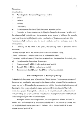 6

Rheumatoid.
Granulomatous.
ІV.    According to the character of the peritoneal exudate.
"      Serous
"      Fibrinous
"      Purulent
"      Hemorrhagic
V.     According to the character of the lesions of the peritoneal surface
1.     Depending on the circumscription, the following forms of peritonitis may be delineated:
The circumscribed peritonitis may be represented as an abscess or infiltrate (for example,
paravesical abscess or pericholecystitis as the complication of the gangrenous cholecystitis)
Non-circumscribed peritonitis lacks the strict boundaries and the tendencies towards the
circumscription.
2.     Depending on the extent of the spread, the following forms of peritonitis may be
delineated :
Localized: confined only to one anatomical division of the abdominal cavity.
Diffuse: extended to 2-5 anatomical divisions of the abdominal cavity.
Generalized: total involvement of the peritoneum (6 and more divisions of the abdominal cavity.
VІ.    According to the phases of the development.
1.     Reactive phase (first 24 h, 12 h for perforative peritonitis)
2.     Toxic (24-72 h, 12-24 h for perforative peritonitis)
3.     Terminal (more than 72 h, more than 24 h for perforative peritonitis).


                      Definition of peritonitis as the surgical pathology

Peritonitis is defined as the acute inflammation of the peritoneum. Peritonitis represents one of
the most severe complication accompanying the diseases and the injuries of the intra-abdominal
organs and may be delineated as the separate nosology with the characteristic clinical pattern and
the complex of the severe pathophysiological reactions with the impairment of the whole
homeostasis systems. Referring to the peritonitis and its surgical treatment, one bears in mind
acute, secondary, non-specific peritonitis being the cause of complications of about 15-20 % of
all the acute pathologies of the abdominal organs.
       Among the forms of the acute peritonitis, the acute appendicitis with the incidence of
30-65% ranks the first followed by the perforated ulcer (7-15 %), the acute cholecystitis (10-12
%), the gynecological pathologies (3-12 %), the ileus (3-5 %), the pancreatitis (1 %), and
postoperative peritonitis (1 %).
 
