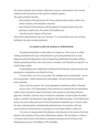 7

The chronic peritonitis may develop in tuberculosis, mycosis, carcinomatosis, also in ascitic
conditions and in the presence of the numerous syphilitic gummas.
The aseptic peritonitis develops
   -   Upon irritation of the peritoneum with various chemical agents (iodine, ethanol, non-
       isotonic solutions, some antiseptics, enzymes);
   -   Upon irritation of the peritoneum with the aggressive biological fluids (urine, bile,
       pancreatic or gastric juice, the content of the hydatid cyst),
   -    Upon the extensive ligation of the tissues.
All the forms indicated above make up to less than 1 % of all peritonitis cases, the rest being
attributed to the acute secondary peritonitis.


                      CLASSIFICATION OF SURGICAL PERITONITIS

        The general classification is rather bulky for everyday use. That is why in so called
working classifications the cause of the peritonitis is given (the perforated ulcer or acute
gangrenous perforated appendicitis) with accompanying morphological description (diffuse,
fibrinous-purulent peritonitis). The words such as "secondary" and "infectious non-specific" are
usually being avoided).
        In final diagnosis, the complications resulting from the infectious (septic) processes and
postoperative complications are referred to (if any).
        Circumscription and extent of spreading: The redundant terms (circumscribed – local or
non-circumscribed – diffuse) should not be used together. The area of the lesion should be
strictly indicated.
        Phases of the development: We use the pathogenetic classification after K. Simonian:
        Reactive phase: The manifestations of the peritonitis are caused by the activated defense
systems such as the massive release of the kinins in the response to the primary infectious
aggression. Therefore, when the source of infection is eliminated, in reactive phase the radical
surgery is possible with anastomoses being applied to the abdominal organs. In the inflammatory
process, the reactive phase lasts up to 24 hours (in perforative peritonitis up to 12 hours). Upon
the source of the peritonitis is eliminated (the perforated ulcer, for example) in the early
(reactive) phase, the peritonitis does not progress as usual and the lethality is rather low.
        Toxic phase is characterized by the alterations in the functions of all systems of the body
because of the syndrome of the systemic inflammatory response. The toxic phase is evident in
12-24 hours after the onset of the disease in perforative processes and 24-48 hours in the
inflammatory processes. The lethality is 20% and higher.
 