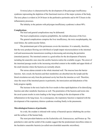 8

       Terminal phase is characterized by the development of the polyorgan insufficiency
syndrome representing the depletion of the functional reserves of the major systems of the body.
The toxic phase is evident in 24-36 hours in the perforative peritonitis and in 48-72 hours in the
inflammatory processes.
       The lethality in the patients with polyorgan insufficiency syndrome is about 90%.

Complications
     The local and general complications may be delineated.
       The local complications comprise pylephlebitis, the multiple abscesses of the liver.
       The general complications comprise the liver insufficiency, the toxic encephalopathy, the
renal failure, the cardiovascular failure.
       The predominant part of the peritoneum covers the intestines. It is naturally, therefore,
that the toxic products flowing out with blood or lymph impair microcirculation in the intestinal
wall and neuromuscular transmission resulting in decreasing and arresting the peristalsis
(intestinal paresis). The intestinal content is a good milieu for the development of bacteria
including the anaerobic ones since the aerobic bacteria realize the available oxygen. The arrest of
the intestinal passage results in the increasing microbial content in the middle and upper thirds of
the small intestine where the bacteria are normally absent.
       The serous edema extends to the whole intestinal wall. The mucosa loses the barrier
function. Ads a result, the bacteria and their metabolites are absorbed into the lymph and the
blood circulation not only from the peritoneal cavity but from the intestine as well. Therefore,
since the onset of the intestinal paresis in peritonitis, the intoxication and dehydration of the
body progress rapidly.
       The increase in the toxic load to the liver results in then rapid depletion of its detoxifying
function and other metabolic functions as well. The penetration of the bacteria and toxins into
the caval system results in extra loading to the lungs resulting in the development of the
inflammation in the lung tissue. As a consequence, the respiratory function is impaired with the
development of the respiratory distress syndrome resulting finally in the pneumonia.


Microbiological features of peritonitis
       As a rule, the exudate is infected with variety of bacterial species inhabiting the cavities
and the surfaces of the human body.
       The most prevalent batteries are the Escherichia coli, Enterococcus, and Proteus sp. The
putrefactive odor and the sordid of the exudate suggest that the predominant microflora relates to
the facultative anaerobic bacteria (so-called non-clostridial anaerobic microflora).
 