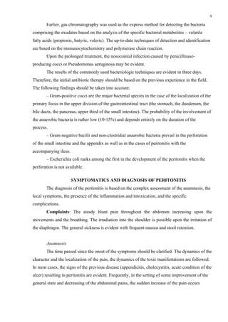 9

       Earlier, gas chromatography was used as the express method for detecting the bacteria
comprising the exudates based on the analysis of the specific bacterial metabolites – volatile
fatty acids (propionic, butyric, valeric). The up-to-date techniques of detection and identification
are based on the immunocytochemistry and polymerase chain reaction.
       Upon the prolonged treatment, the nosocomial infection caused by penicillinase-
producing cocci or Pseudomonas aerugіnosa may be evident.
       The results of the commonly used bacteriologic techniques are evident in three days.
Therefore, the initial antibiotic therapy should be based on the previous experience in the field.
The following findings should be taken into account:
       – Gram-positive cocci are the major bacterial species in the case of the localization of the
primary focus in the upper division of the gastrointestinal tract (the stomach, the duodenum, the
bile ducts, the pancreas, upper third of the small intestine). The probability of the involvement of
the anaerobic bacteria is rather low (10-15%) and depends entirely on the duration of the
process.
       – Gram-negative bacilli and non-clostridial anaerobic bacteria prevail in the perforation
of the small intestine and the appendix as well as in the cases of peritonitis with the
accompanying ileus.
       – Escherichia coli ranks among the first in the development of the peritonitis when the
perforation is not available.

                      SYMPTOMATICS AND DIAGNOSIS OF PERITONITIS
       The diagnosis of the peritonitis is based on the complex assessment of the anamnesis, the
local symptoms, the presence of the inflammation and intoxication, and the specific
complications.
       Complaints: The steady blunt pain throughout the abdomen increasing upon the
movements and the breathing. The irradiation into the shoulder is possible upon the irritation of
the diaphragm. The general sickness is evident with frequent nausea and stool retention.


       Anamnesis
       The time passed since the onset of the symptoms should be clarified. The dynamics of the
character and the localization of the pain, the dynamics of the toxic manifestations are followed.
In most cases, the signs of the previous disease (appendicitis, cholecystitis, acute condition of the
ulcer) resulting in peritonitis are evident. Frequently, in the setting of some improvement of the
general state and decreasing of the abdominal pains, the sudden increase of the pain occurs
 
