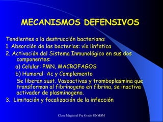 MECANISMOS DEFENSIVOS   Tendientes a la destrucción bacteriana: 1. Absorción de las bacterias: vía linfatica 2. Activación del Sistema Inmunológico en sus dos componentes: a) Celular: PMN, MACROFAGOS b) Humoral: Ac y Complemento Se liberan sust. Vasoactivas y tromboplasmina que transforman al fibrinogeno en fibrina, se inactiva activador de plasminogeno. 3.  Limitación y focalización de la infección 