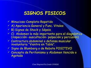 SIGNOS FISICOS Minucioso-Completo-Repetido A) Apariencia General y Func. Vitales B) Signos de Shock y Sépsis C)  Abdomen lo más importante para el diagnóstico (inspección- auscultación- palpación y percusión) Contractura abdominal o defensa muscular involuntaria “Vientre en Tabla”. Signo de Blumberg o de Rebote POSITIVO Concepto de Peritonismo y Abdomen Vencido o Agotado 
