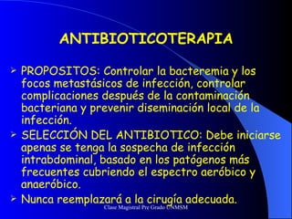 ANTIBIOTICOTERAPIA PROPOSITOS: Controlar la bacteremia y los focos metastásicos de infección, controlar complicaciones después de la contaminación bacteriana y prevenir diseminación local de la infección. SELECCIÓN DEL ANTIBIOTICO: Debe iniciarse apenas se tenga la sospecha de infección intrabdominal, basado en los patógenos más frecuentes cubriendo el espectro aeróbico y anaeróbico. Nunca reemplazará a la cirugía adecuada. 