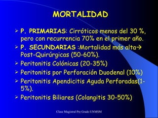MORTALIDAD P. PRIMARIAS : Cirróticos menos del 30 %, pero con recurrencia 70% en el primer año. P. SECUNDARIAS  :Mortalidad más alta  Post-Quirúrgicas (50-60%). Peritonitis Colónicas (20-35%) Peritonitis por Perforación Duodenal (10%) Peritonitis Apendicitis Aguda Perforadas(1-5%). Peritonitis Biliares (Colangitis 30-50%) 