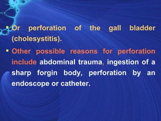  Or perforation     of   the   gall   bladder
  (cholesystitis).
 Other possible reasons for perforation
  include abdominal trauma, ingestion of a
  sharp forgin body, perforation by an
  endoscope or catheter.
 