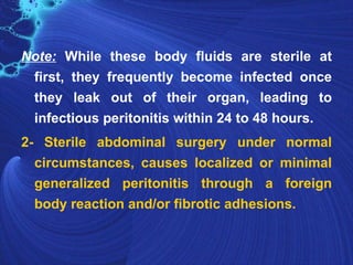 Note: While these body fluids are sterile at
 first, they frequently become infected once
 they leak out of their organ, leading to
 infectious peritonitis within 24 to 48 hours.
2- Sterile abdominal surgery under normal
  circumstances, causes localized or minimal
  generalized peritonitis through a foreign
  body reaction and/or fibrotic adhesions.
 
