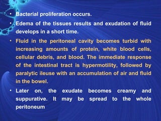• Bacterial proliferation occurs.
• Edema of the tissues results and exudation of fluid
  develops in a short time.
• Fluid in the peritoneal cavity becomes turbid with
  increasing amounts of protein, white blood cells,
  cellular debris, and blood. The immediate response
  of the intestinal tract is hypermotility, followed by
  paralytic ileuse with an accumulation of air and fluid
  in the bowel.
• Later on, the exudate becomes creamy and
  suppurative. It may be spread to the whole
  peritoneum
 