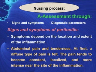 Nursing process:

                  A-Assessment through:
•   Signs and symptoms   - Diagnostic parameters

Signs and symptoms of peritonitis:
• Symptoms depend on the location and extent
  of the inflammation.
• Abdominal pain and tenderness. At first, a
  diffuse type of pain is felt. The pain tends to
  become constant, localized, and more
  intense near the site of the inflammation.
 