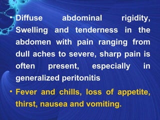 • Diffuse     abdominal      rigidity,
  Swelling and tenderness in the
  abdomen with pain ranging from
  dull aches to severe, sharp pain is
  often   present,    especially    in
  generalized peritonitis
• Fever and chills, loss of appetite,
  thirst, nausea and vomiting.
 