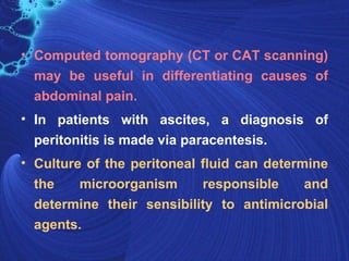 • Computed tomography (CT or CAT scanning)
  may be useful in differentiating causes of
  abdominal pain.
• In patients with ascites, a diagnosis of
  peritonitis is made via paracentesis.
• Culture of the peritoneal fluid can determine
  the    microorganism      responsible     and
  determine their sensibility to antimicrobial
  agents.
 
