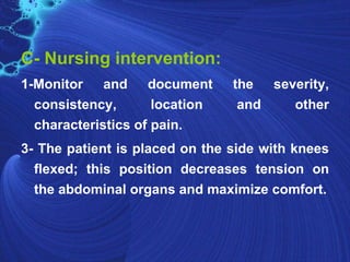 C- Nursing intervention:
1-Monitor and document          the severity,
  consistency,       location    and   other
  characteristics of pain.
3- The patient is placed on the side with knees
  flexed; this position decreases tension on
  the abdominal organs and maximize comfort.
 