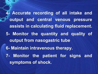 4- Accurate recording of all intake and
  output and central venous pressure
  assists in calculating fluid replacement.
5- Monitor the quantity and quality of
  output from nasogastric tube
6- Maintain intravenous therapy.
7- Monitor the patient for signs and
  symptoms of shock.
 
