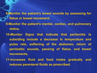8-Monitor the patient's bowel sounds by assessing for
  flatus or bowel movement.
9-Monitor the patient's mental, cardiac, and pulmonary
  status.
10-Monitor Signs that indicate that peritonitis is
  subsiding include a decrease in temperature and
  pulse rate, softening of the abdomen, return of
  peristaltic sounds, passing of flatus, and bowel
  movements.
11-Increases fluid and food intake gradually and
  reduces parenteral fluids as prescribed.
 