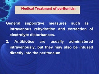 Medical Treatment of peritonitis:



General supportive measures such as
 intravenous rehydration and correction of
 electrolyte disturbances.
2.      Antibiotics are usually administered
     intravenously, but they may also be infused
     directly into the peritoneum.
 