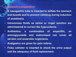 Preoperative preparation:
• A nasogastric tube is inserted to deflate the stomach
  and bowels and to prevent vomiting during induction
  of anesthesia.
• Intravenous fluids as saline or ringer solution are
  administered to correct the hypovolemia.
• Antibiotics: a combination of ampicillin, an
  aminoglycoside and metroniazol can cover all
  aerobic and anaerobic organisms.
• Analgesics are given for pain relieve.
• Foley catheter is inserted to check the urine output
  and the adequacy of fluid replacement.
 