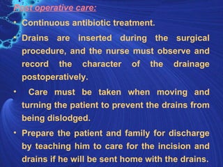 Post operative care:
• Continuous antibiotic treatment.
• Drains are inserted during the surgical
  procedure, and the nurse must observe and
  record the character of the drainage
  postoperatively.
•     Care must be taken when moving and
    turning the patient to prevent the drains from
    being dislodged.
• Prepare the patient and family for discharge
  by teaching him to care for the incision and
  drains if he will be sent home with the drains.
 