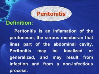 Peritonitis
Definition:
    Peritonitis is an inflamation of the
 peritoneum, the serous memberan that
 lines part of the abdominal cavity.
 Peritonitis may be localized or
 generalized, and may result from
 infection and from a non-infectious
 process.
 
