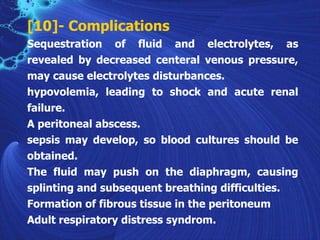 [10]- Complications
Sequestration of fluid and electrolytes, as
revealed by decreased centeral venous pressure,
may cause electrolytes disturbances.
hypovolemia, leading to shock and acute renal
failure.
A peritoneal abscess.
sepsis may develop, so blood cultures should be
obtained.
The fluid may push on the diaphragm, causing
splinting and subsequent breathing difficulties.
Formation of fibrous tissue in the peritoneum
Adult respiratory distress syndrom.
 
