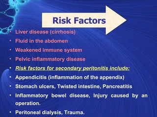 Risk Factors
• Liver disease (cirrhosis)
• Fluid in the abdomen
• Weakened immune system
• Pelvic inflammatory disease
• Risk factors for secondary peritonitis include:
• Appendicitis (inflammation of the appendix)
• Stomach ulcers, Twisted intestine, Pancreatitis
• Inflammatory bowel disease, Injury caused by an
  operation.
• Peritoneal dialysis, Trauma.
 