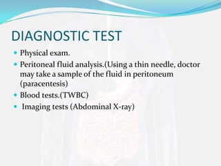 DIAGNOSTIC TEST
 Physical exam.
 Peritoneal fluid analysis.(Using a thin needle, doctor
  may take a sample of the fluid in peritoneum
  (paracentesis)
 Blood tests.(TWBC)
 Imaging tests (Abdominal X-ray)
 