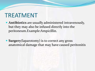 TREATMENT
 Antibiotics are usually administered intravenously,
 but they may also be infused directly into the
 peritoneum.Example:Ampicillin.

 Surgery(laparotomy) is to correct any gross
 anatomical damage that may have caused peritonitis
 