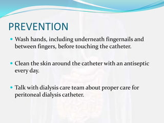 PREVENTION
 Wash hands, including underneath fingernails and
 between fingers, before touching the catheter.

 Clean the skin around the catheter with an antiseptic
 every day.

 Talk with dialysis care team about proper care for
 peritoneal dialysis catheter.
 