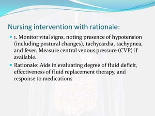 Nursing intervention with rationale:
 1. Monitor vital signs, noting presence of hypotension
  (including postural changes), tachycardia, tachypnea,
  and fever. Measure central venous pressure (CVP) if
  available.
 Rationale: Aids in evaluating degree of fluid deficit,
  effectiveness of fluid replacement therapy, and
  response to medications.
 