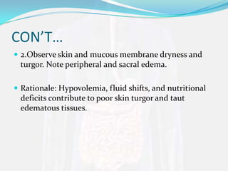 CON’T…
 2.Observe skin and mucous membrane dryness and
 turgor. Note peripheral and sacral edema.

 Rationale: Hypovolemia, fluid shifts, and nutritional
 deficits contribute to poor skin turgor and taut
 edematous tissues.
 