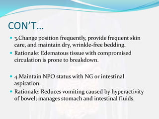 CON’T…
 3.Change position frequently, provide frequent skin
  care, and maintain dry, wrinkle-free bedding.
 Rationale: Edematous tissue with compromised
  circulation is prone to breakdown.

 4.Maintain NPO status with NG or intestinal
  aspiration.
 Rationale: Reduces vomiting caused by hyperactivity
  of bowel; manages stomach and intestinal fluids.
 