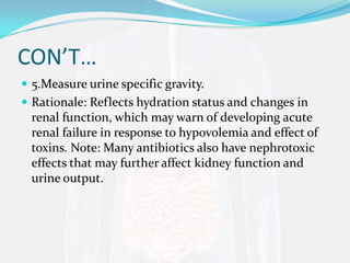 CON’T…
 5.Measure urine specific gravity.
 Rationale: Reflects hydration status and changes in
  renal function, which may warn of developing acute
  renal failure in response to hypovolemia and effect of
  toxins. Note: Many antibiotics also have nephrotoxic
  effects that may further affect kidney function and
  urine output.
 