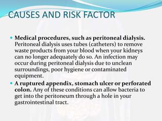 CAUSES AND RISK FACTOR

 Medical procedures, such as peritoneal dialysis.
  Peritoneal dialysis uses tubes (catheters) to remove
  waste products from your blood when your kidneys
  can no longer adequately do so. An infection may
  occur during peritoneal dialysis due to unclean
  surroundings, poor hygiene or contaminated
  equipment.
 A ruptured appendix, stomach ulcer or perforated
  colon. Any of these conditions can allow bacteria to
  get into the peritoneum through a hole in your
  gastrointestinal tract.
 