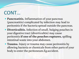 CONT…
 Pancreatitis. Inflammation of your pancreas
  (pancreatitis) complicated by infection may lead to
  peritonitis if the bacteria spread outside the pancreas.
 Diverticulitis. Infection of small, bulging pouches in
  your digestive tract (diverticulitis) may cause
  peritonitis if one of the pouches ruptures, spilling
  intestinal waste into your abdomen.
 Trauma. Injury or trauma may cause peritonitis by
  allowing bacteria or chemicals from other parts of your
  body to enter the peritoneum.Eg:accident.
 