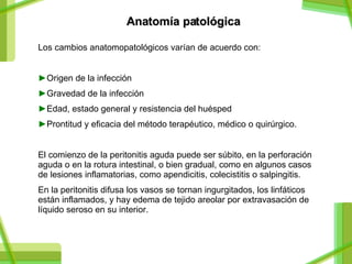 Anatomía patológica   Los cambios anatomopatol ó gicos varían de acuerdo con: Origen de la infección Gravedad de la infección Edad, estado general y resistencia del huésped Prontitud y eficacia del método terapéutico, médico o quirúrgico. El comienzo de la peritonitis aguda puede ser súbito, en la perforación aguda o en la rotura intestinal, o bien gradual, como en algunos casos de lesiones inflamatorias, como apendicitis, colecistitis o salpingitis. En la peritonitis difusa los vasos se tornan ingurgitados, los linfáticos están inflamados, y hay edema de tejido areolar por extravasación de líquido seroso en su interior. 