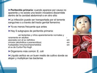 Peritonitis primaria:  cuando aparece por causa no aparente y no existe una lesión iniciadora discernible dentro de la cavidad abdominal o en otro sitio La infección puede ser transportada por el torrente sanguíneo o a través del tracto genital femenino Ya es menos frecuente que antes Hay 5 subgrupos de peritonitis primaria: -en lactantes y niños aparentemente normales y  raramente en adultos -asociada con el sx nefrótico  -en cirrosis (alcohólica o posnecrótica) -en huéspedes inmunocomprometidos -en el sx de Curtis-Fitz-Hugh Organismo más común: E. coli  Líquido asítico es un buen medio de cultivo donde se alojan y multiplican las bacterias  