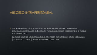 ABSCESO INTRAPERITONEAL
• LOS AGENTES INFECCIOSOS SON SIMILARES A LOS PRODUCIDOS EN LA PERITONITIS
SECUNDARIA, DESTACANDO EL E. COLI, K. PNEUMONIAE, SIENDO INFRECUENTE EL S. AUREUS
Y EL ENTEROCOCO.
• EL CURSO SUELE SER AGUDO/SUBAGUDO CON FIEBRE, ESCALOFRÍOS Y DOLOR ABDOMINAL
(LOCALIZADO O DIFUSO), PLEUROPULMONAR O SUBCOSTAL
 
