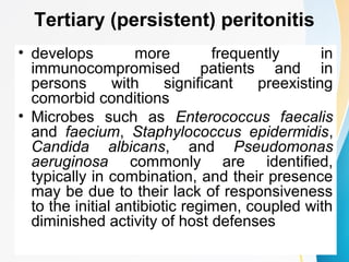 Tertiary (persistent) peritonitis 
• develops more frequently in 
immunocompromised patients and in 
persons with significant preexisting 
comorbid conditions 
• Microbes such as Enterococcus faecalis 
and faecium, Staphylococcus epidermidis, 
Candida albicans, and Pseudomonas 
aeruginosa commonly are identified, 
typically in combination, and their presence 
may be due to their lack of responsiveness 
to the initial antibiotic regimen, coupled with 
diminished activity of host defenses 
 