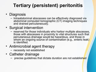 Tertiary (persistent) peritonitis 
• Diagnosis 
– Intraabdominal abscesses can be effectively diagnosed via 
abdominal computed tomographic (CT) imaging techniques 
and drained percutaneously. 
• Surgical intervention 
– reserved for those individuals who harbor multiple abscesses, 
those with abscesses in proximity to vital structures such that 
percutaneous drainage would be hazardous, and those in 
whom an ongoing source of contamination (e.g., enteric leak) 
is identified. 
• Antimicrobial agent therapy 
– necessity not established 
• Catheter drainage 
– precise guidelines that dictate duration are not established 
 