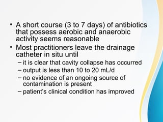• A short course (3 to 7 days) of antibiotics 
that possess aerobic and anaerobic 
activity seems reasonable 
• Most practitioners leave the drainage 
catheter in situ until 
– it is clear that cavity collapse has occurred 
– output is less than 10 to 20 mL/d 
– no evidence of an ongoing source of 
contamination is present 
– patient’s clinical condition has improved 
 