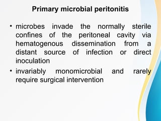 Primary microbial peritonitis 
• microbes invade the normally sterile 
confines of the peritoneal cavity via 
hematogenous dissemination from a 
distant source of infection or direct 
inoculation 
• invariably monomicrobial and rarely 
require surgical intervention 
 